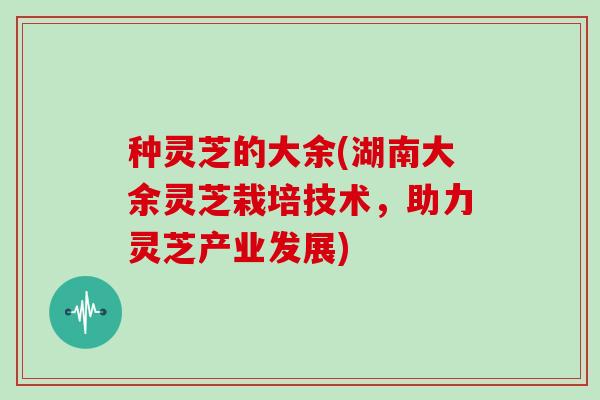 种灵芝的大余(湖南大余灵芝栽培技术,助力灵芝产业发展)