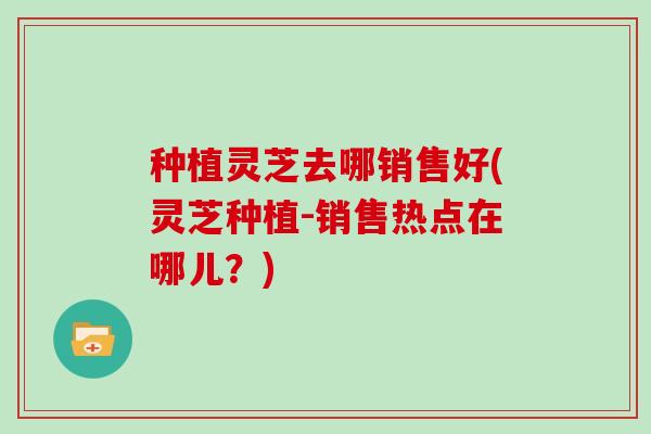 种植灵芝去哪销售好(灵芝种植-销售热点在哪儿?)