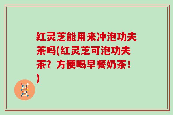 红灵芝能用来冲泡功夫茶吗(红灵芝可泡功夫茶?方便喝早餐奶茶!)