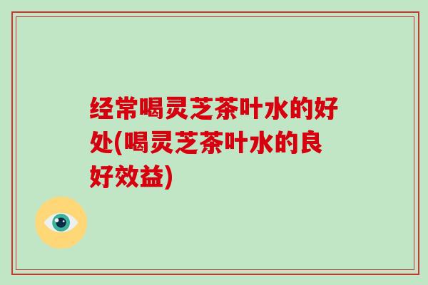 经常喝灵芝茶叶水的好处(喝灵芝茶叶水的良好效益)