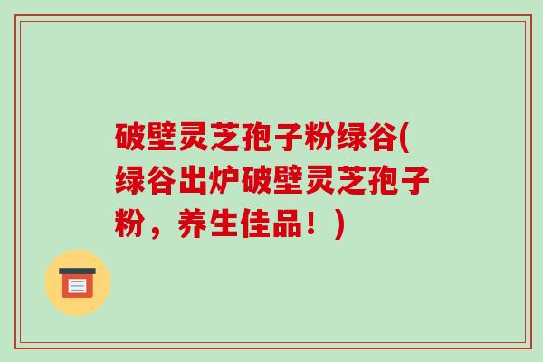破壁灵芝孢子粉绿谷(绿谷出炉破壁灵芝孢子粉,养生佳品!)