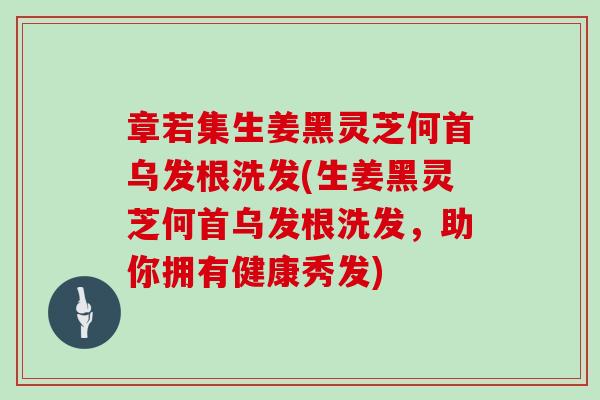 章若集生姜黑灵芝何首乌发根洗发(生姜黑灵芝何首乌发根洗发，助你拥有健康秀发)