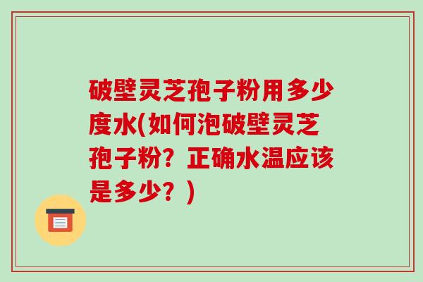 破壁灵芝孢子粉用多少度水(如何泡破壁灵芝孢子粉?正确水温应该是多少?)