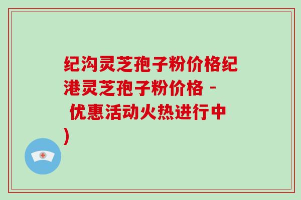 纪沟灵芝孢子粉价格纪港灵芝孢子粉价格 - 优惠活动火热进行中)