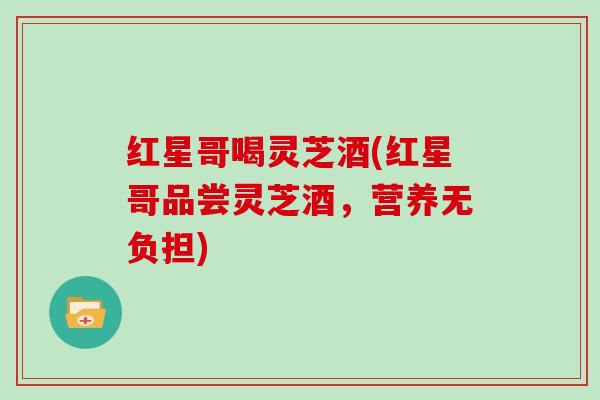 红星哥喝灵芝酒(红星哥品尝灵芝酒，营养无负担)