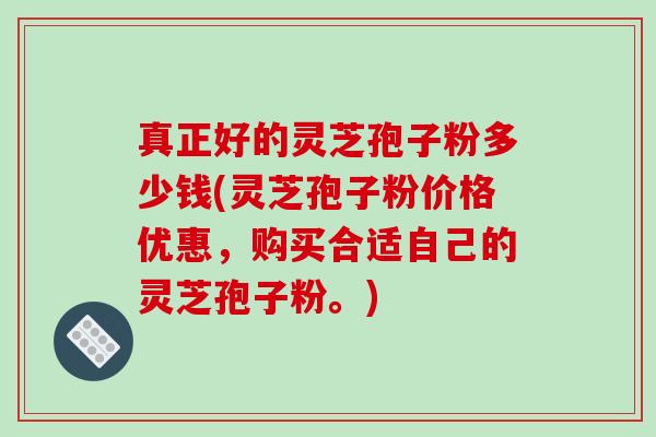 真正好的灵芝孢子粉多少钱(灵芝孢子粉价格优惠，购买合适自己的灵芝孢子粉。)