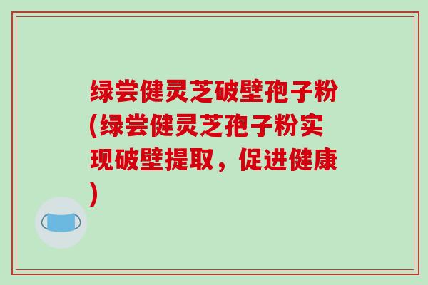 绿尝健灵芝破壁孢子粉(绿尝健灵芝孢子粉实现破壁提取,促进健康)