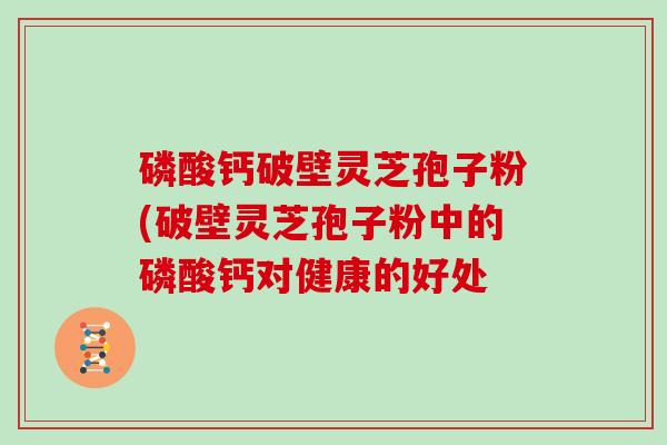 磷酸钙破壁灵芝孢子粉(破壁灵芝孢子粉中的磷酸钙对健康的好处