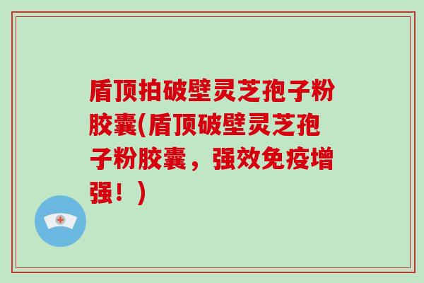 盾顶拍破壁灵芝孢子粉胶囊(盾顶破壁灵芝孢子粉胶囊，强效免疫增强！)
