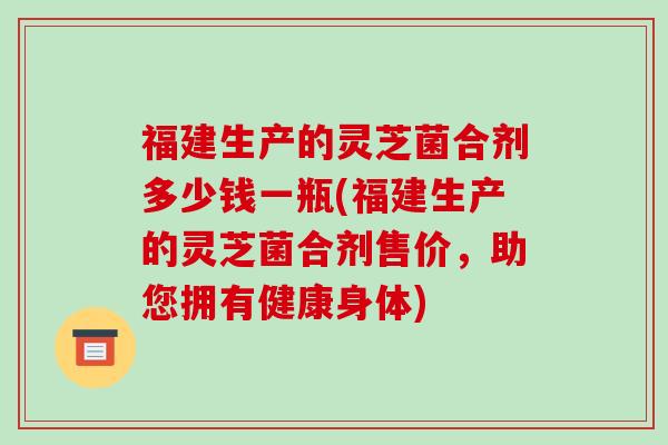 福建生产的灵芝菌合剂多少钱一瓶(福建生产的灵芝菌合剂售价,助您拥有健康身体)