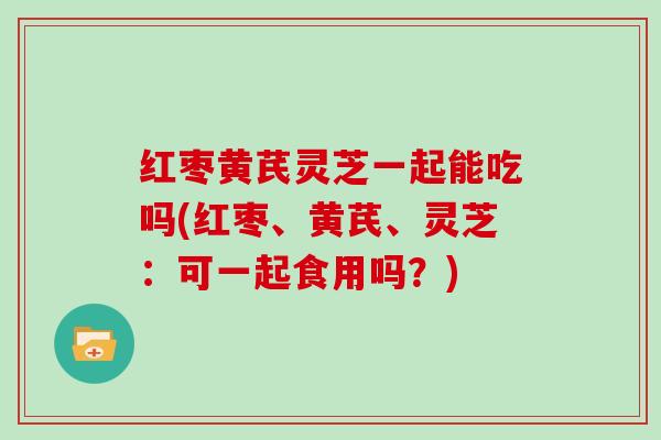 红枣黄芪灵芝一起能吃吗(红枣、黄芪、灵芝：可一起食用吗？)