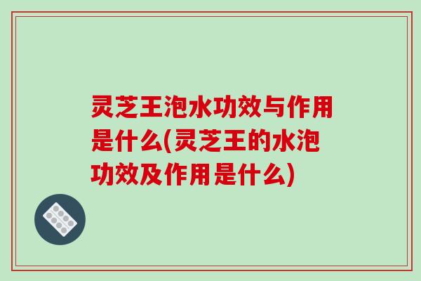 灵芝王泡水功效与作用是什么(灵芝王的水泡功效及作用是什么)