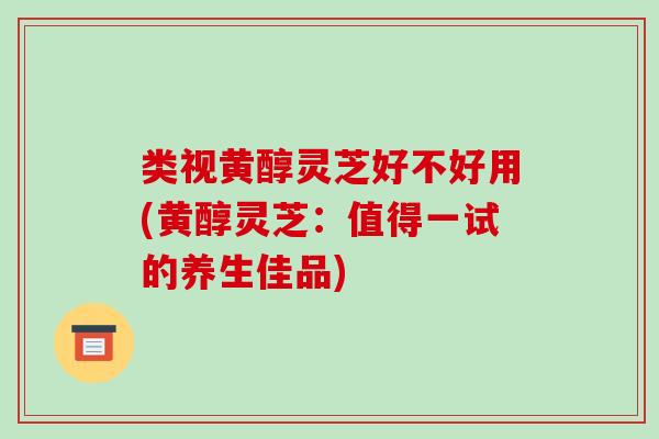 类视黄醇灵芝好不好用(黄醇灵芝：值得一试的养生佳品)