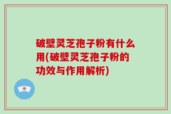 破壁灵芝孢子粉有什么用(破壁灵芝孢子粉的功效与作用解析)