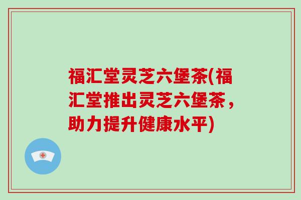 福汇堂灵芝六堡茶(福汇堂推出灵芝六堡茶,助力提升健康水平)