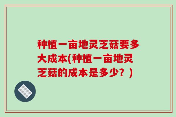 种植一亩地灵芝菇要多大成本(种植一亩地灵芝菇的成本是多少?)