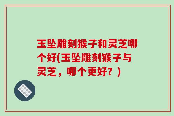 玉坠雕刻猴子和灵芝哪个好(玉坠雕刻猴子与灵芝,哪个更好?)