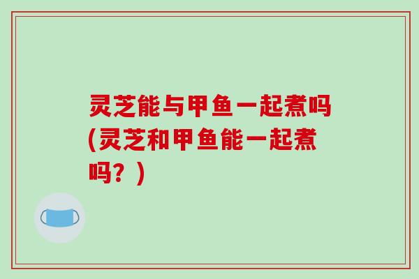 灵芝能与甲鱼一起煮吗(灵芝和甲鱼能一起煮吗？)