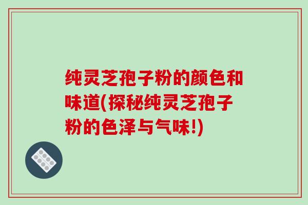 纯灵芝孢子粉的颜色和味道(探秘纯灵芝孢子粉的色泽与气味!)