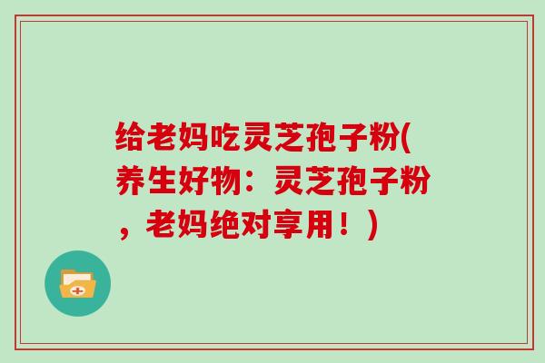 给老妈吃灵芝孢子粉(养生好物:灵芝孢子粉,老妈绝对享用!)