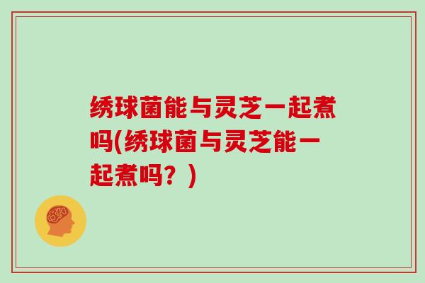 绣球菌能与灵芝一起煮吗(绣球菌与灵芝能一起煮吗？)
