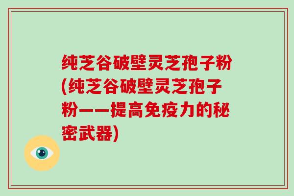 纯芝谷破壁灵芝孢子粉(纯芝谷破壁灵芝孢子粉——提高免疫力的秘密武器)