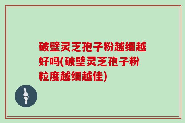 破壁灵芝孢子粉越细越好吗(破壁灵芝孢子粉粒度越细越佳)