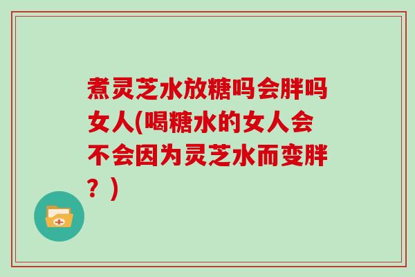 煮灵芝水放糖吗会胖吗女人(喝糖水的女人会不会因为灵芝水而变胖？)