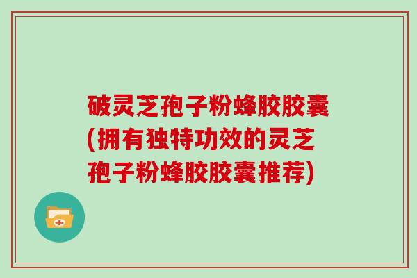 破灵芝孢子粉蜂胶胶囊(拥有独特功效的灵芝孢子粉蜂胶胶囊推荐)