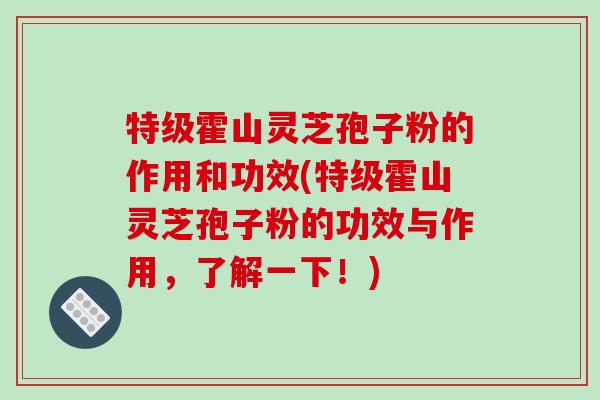 特级霍山灵芝孢子粉的作用和功效(特级霍山灵芝孢子粉的功效与作用,了解一下!)