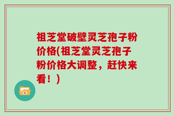 祖芝堂破壁灵芝孢子粉价格(祖芝堂灵芝孢子粉价格大调整,赶快来看!)