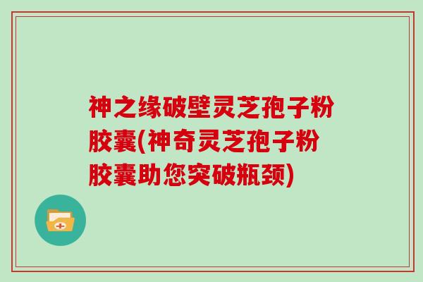 神之缘破壁灵芝孢子粉胶囊(神奇灵芝孢子粉胶囊助您突破瓶颈)