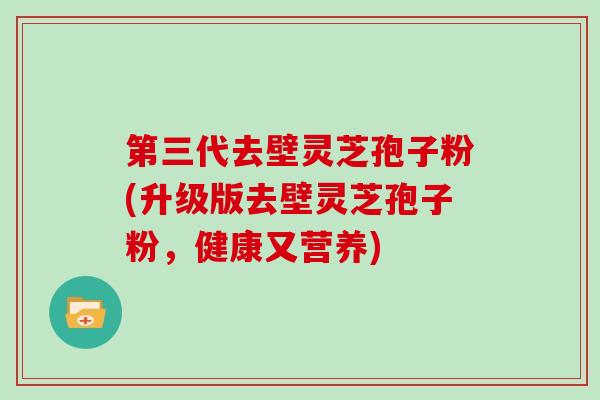 第三代去壁灵芝孢子粉(升级版去壁灵芝孢子粉，健康又营养)
