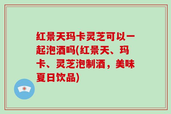 红景天玛卡灵芝可以一起泡酒吗(红景天、玛卡、灵芝泡制酒，美味夏日饮品)