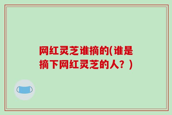 网红灵芝谁摘的(谁是摘下网红灵芝的人？)
