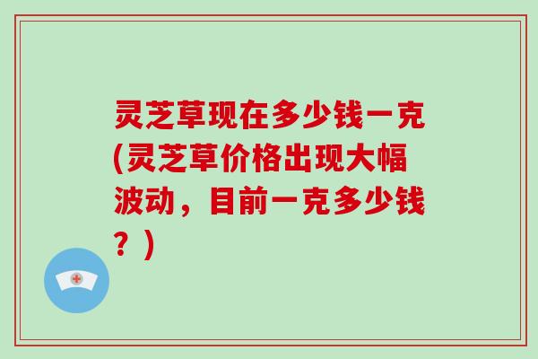 灵芝草现在多少钱一克(灵芝草价格出现大幅波动，目前一克多少钱？)