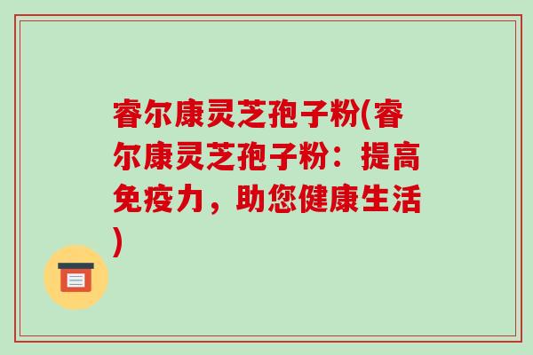 睿尔康灵芝孢子粉(睿尔康灵芝孢子粉：提高免疫力，助您健康生活)
