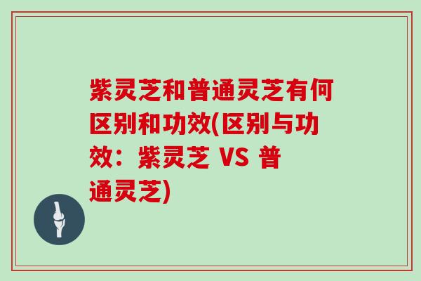 紫灵芝和普通灵芝有何区别和功效(区别与功效：紫灵芝 VS 普通灵芝)