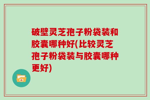 破壁灵芝孢子粉袋装和胶囊哪种好(比较灵芝孢子粉袋装与胶囊哪种更好)