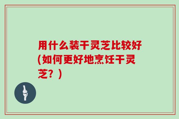 用什么装干灵芝比较好(如何更好地烹饪干灵芝?)