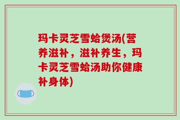 玛卡灵芝雪蛤煲汤(营养滋补,滋补养生,玛卡灵芝雪蛤汤助你健康补身体)