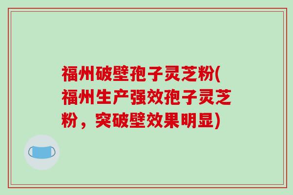 福州破壁孢子灵芝粉(福州生产强效孢子灵芝粉,突破壁效果明显)