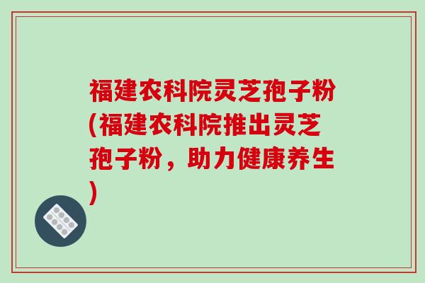 福建农科院灵芝孢子粉(福建农科院推出灵芝孢子粉,助力健康养生)