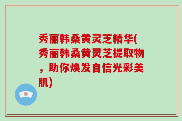 秀丽韩桑黄灵芝精华(秀丽韩桑黄灵芝提取物，助你焕发自信光彩美肌)