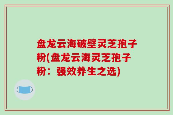 盘龙云海破壁灵芝孢子粉(盘龙云海灵芝孢子粉:强效养生之选)