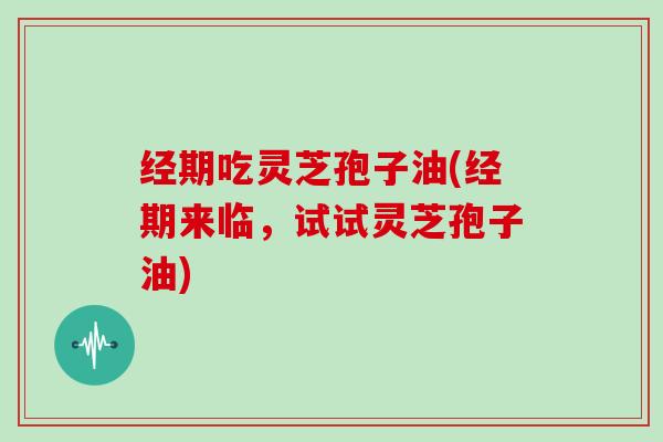 经期吃灵芝孢子油(经期来临，试试灵芝孢子油)