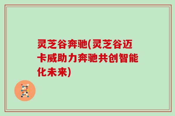 灵芝谷奔驰(灵芝谷迈卡威助力奔驰共创智能化未来)