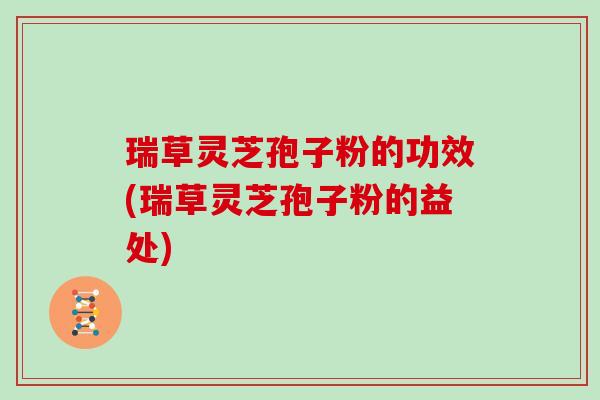 瑞草灵芝孢子粉的功效(瑞草灵芝孢子粉的益处)