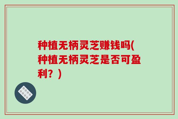 种植无柄灵芝赚钱吗(种植无柄灵芝是否可盈利?)