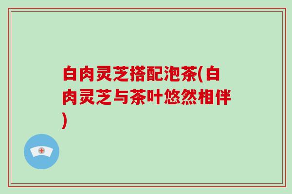 白肉灵芝搭配泡茶(白肉灵芝与茶叶悠然相伴)